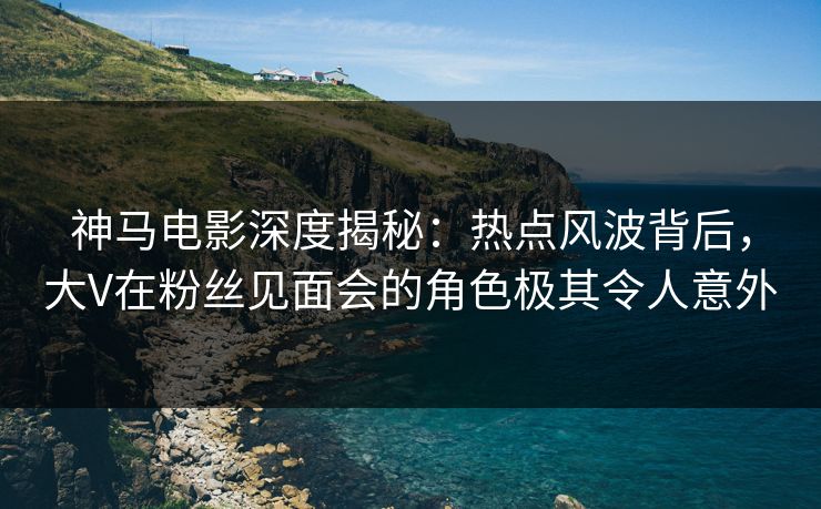 神马电影深度揭秘：热点风波背后，大V在粉丝见面会的角色极其令人意外