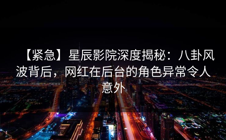 【紧急】星辰影院深度揭秘：八卦风波背后，网红在后台的角色异常令人意外