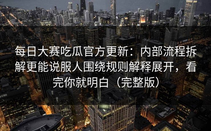 每日大赛吃瓜官方更新：内部流程拆解更能说服人围绕规则解释展开，看完你就明白（完整版）