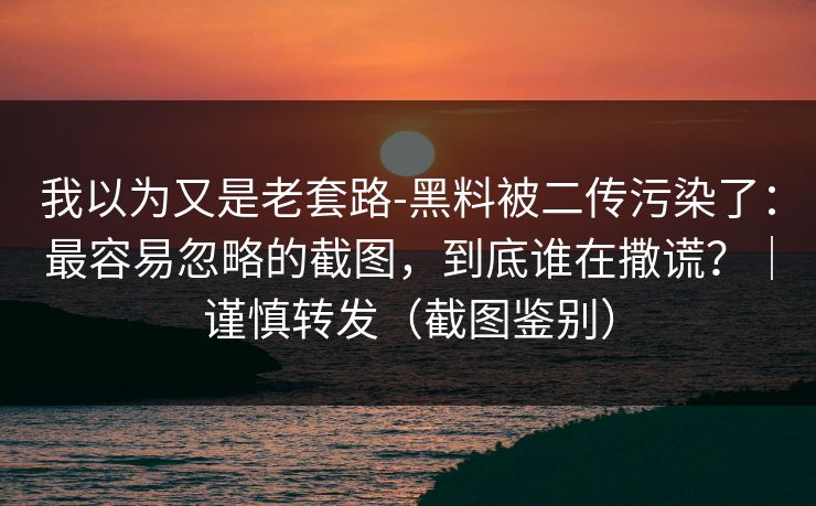 我以为又是老套路-黑料被二传污染了：最容易忽略的截图，到底谁在撒谎？｜谨慎转发（截图鉴别）