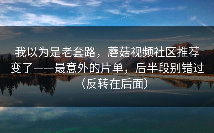 我以为是老套路，蘑菇视频社区推荐变了——最意外的片单，后半段别错过（反转在后面）