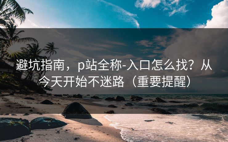 避坑指南，p站全称-入口怎么找？从今天开始不迷路（重要提醒）