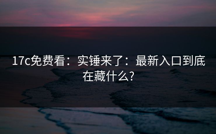 17c免费看：实锤来了：最新入口到底在藏什么?