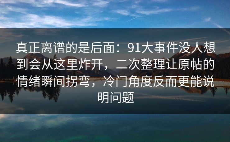 真正离谱的是后面:91大事件没人想到会从这里炸开,二次整理让原帖的情绪瞬间拐弯,冷门角度反而更能说明问题 真正离谱的是后面:91大事件没人想到会从这里炸开,二次整理让原帖的情绪瞬间拐弯,冷门角度反而更能说明问题