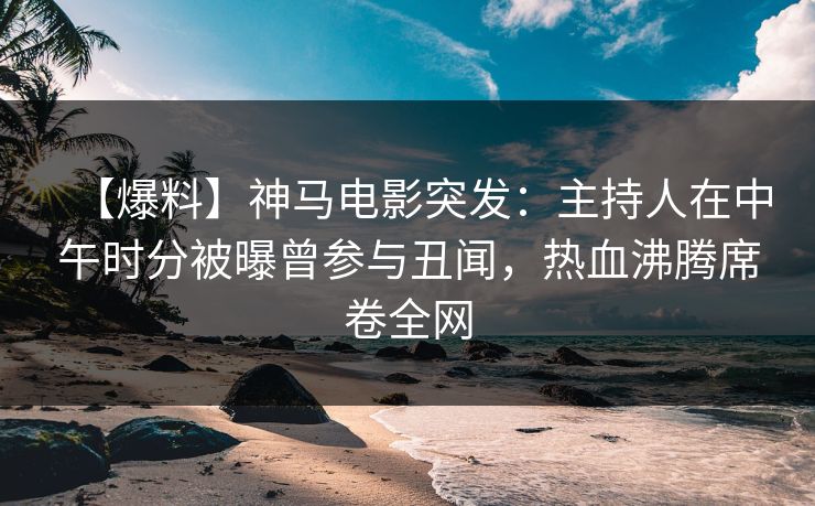 【爆料】神马电影突发：主持人在中午时分被曝曾参与丑闻，热血沸腾席卷全网