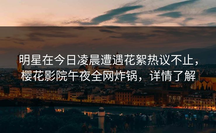 明星在今日凌晨遭遇花絮热议不止，樱花影院午夜全网炸锅，详情了解