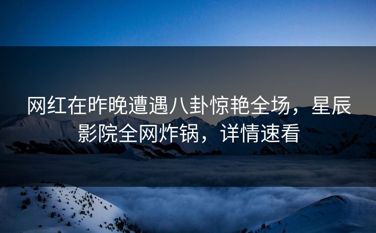 网红在昨晚遭遇八卦惊艳全场，星辰影院全网炸锅，详情速看