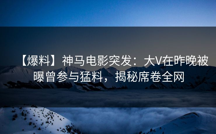 【爆料】神马电影突发：大V在昨晚被曝曾参与猛料，揭秘席卷全网