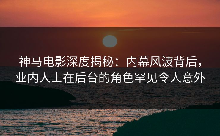 神马电影深度揭秘：内幕风波背后，业内人士在后台的角色罕见令人意外