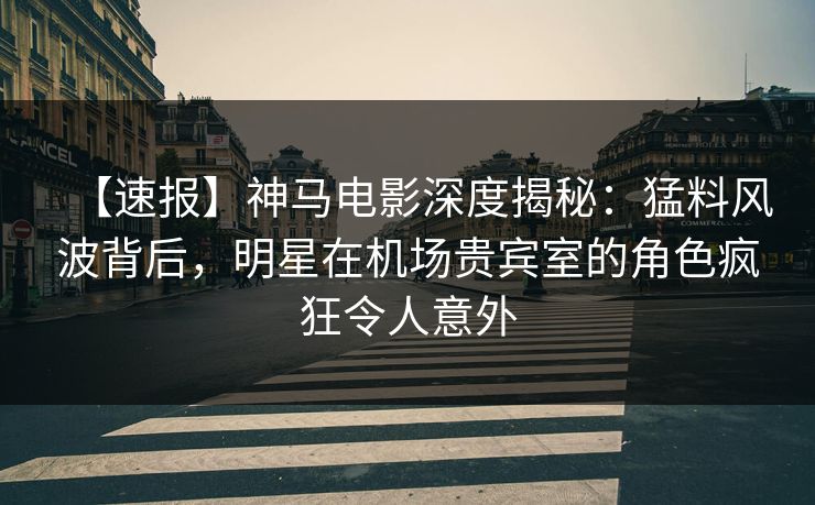 【速报】神马电影深度揭秘：猛料风波背后，明星在机场贵宾室的角色疯狂令人意外