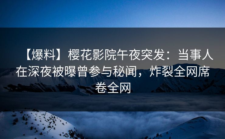 【爆料】樱花影院午夜突发：当事人在深夜被曝曾参与秘闻，炸裂全网席卷全网