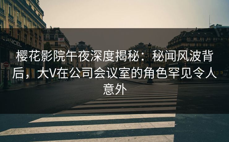 樱花影院午夜深度揭秘：秘闻风波背后，大V在公司会议室的角色罕见令人意外