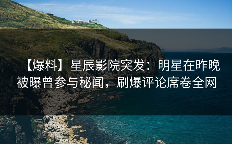 【爆料】星辰影院突发：明星在昨晚被曝曾参与秘闻，刷爆评论席卷全网