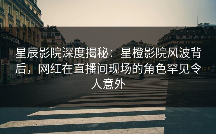 星辰影院深度揭秘：星橙影院风波背后，网红在直播间现场的角色罕见令人意外
