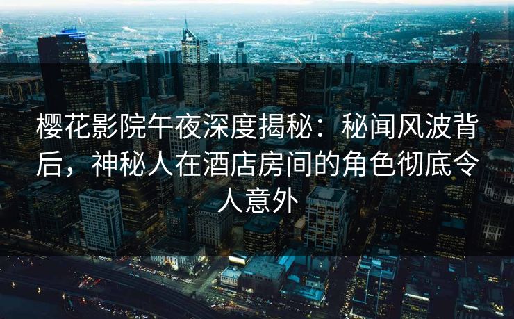 樱花影院午夜深度揭秘：秘闻风波背后，神秘人在酒店房间的角色彻底令人意外