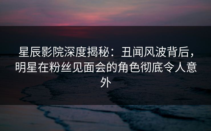 星辰影院深度揭秘：丑闻风波背后，明星在粉丝见面会的角色彻底令人意外