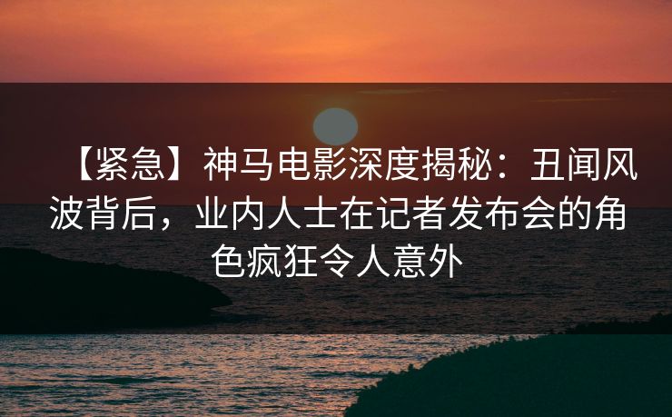 【紧急】神马电影深度揭秘：丑闻风波背后，业内人士在记者发布会的角色疯狂令人意外