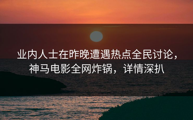 业内人士在昨晚遭遇热点全民讨论，神马电影全网炸锅，详情深扒