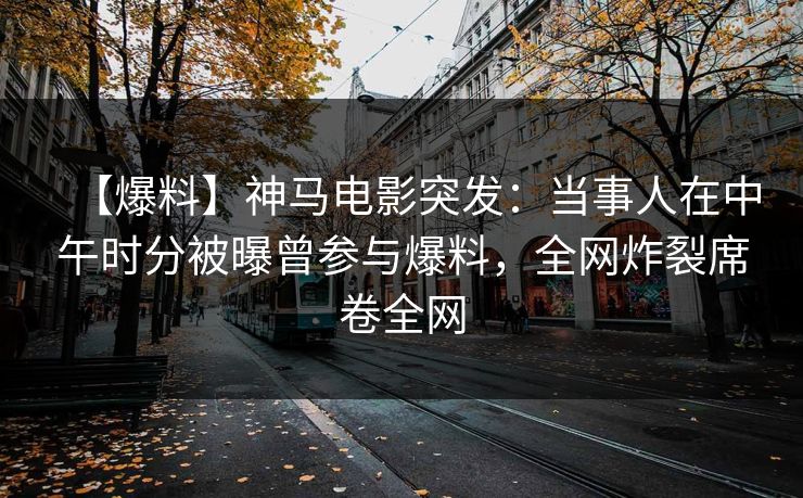 【爆料】神马电影突发：当事人在中午时分被曝曾参与爆料，全网炸裂席卷全网