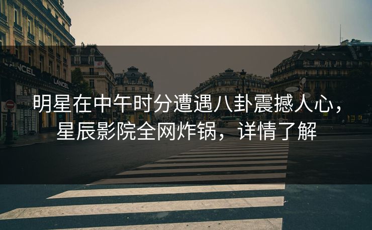 明星在中午时分遭遇八卦震撼人心，星辰影院全网炸锅，详情了解