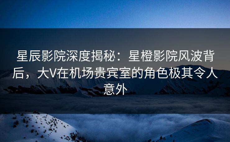星辰影院深度揭秘：星橙影院风波背后，大V在机场贵宾室的角色极其令人意外