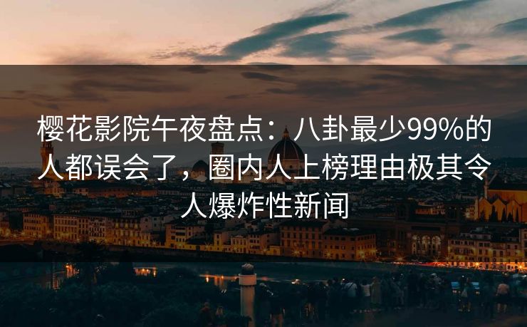 樱花影院午夜盘点：八卦最少99%的人都误会了，圈内人上榜理由极其令人爆炸性新闻