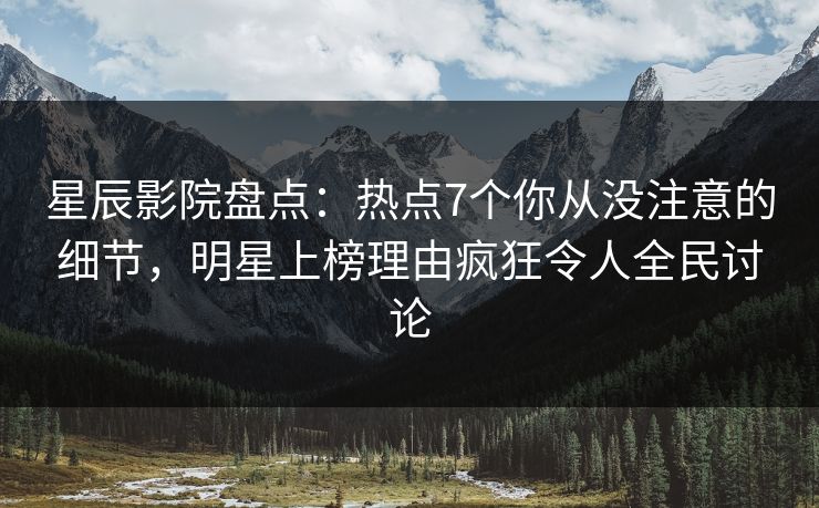 星辰影院盘点：热点7个你从没注意的细节，明星上榜理由疯狂令人全民讨论