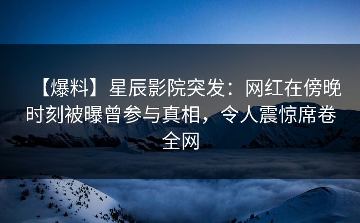【爆料】星辰影院突发：网红在傍晚时刻被曝曾参与真相，令人震惊席卷全网