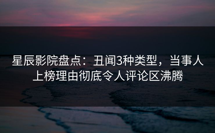 星辰影院盘点：丑闻3种类型，当事人上榜理由彻底令人评论区沸腾
