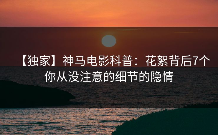 【独家】神马电影科普：花絮背后7个你从没注意的细节的隐情
