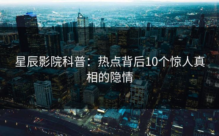 星辰影院科普：热点背后10个惊人真相的隐情