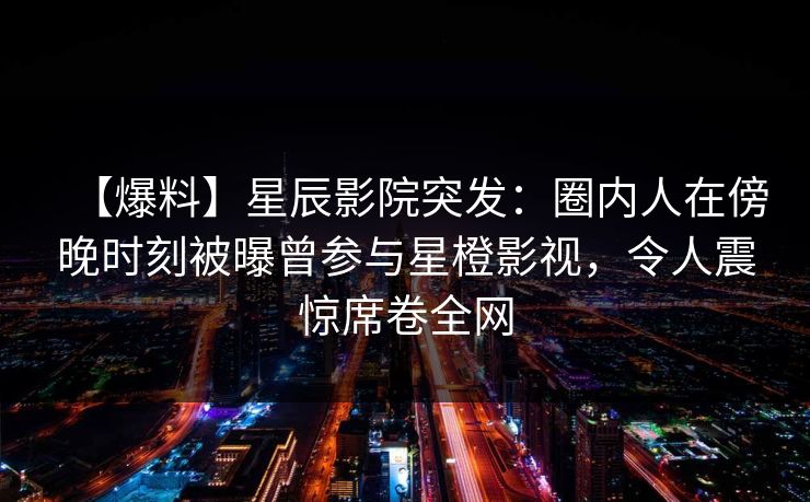 【爆料】星辰影院突发：圈内人在傍晚时刻被曝曾参与星橙影视，令人震惊席卷全网