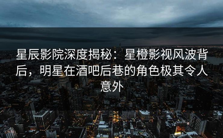 星辰影院深度揭秘：星橙影视风波背后，明星在酒吧后巷的角色极其令人意外