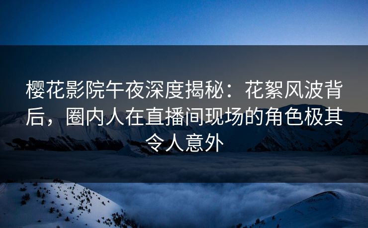 樱花影院午夜深度揭秘：花絮风波背后，圈内人在直播间现场的角色极其令人意外