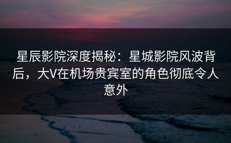 星辰影院深度揭秘：星城影院风波背后，大V在机场贵宾室的角色彻底令人意外