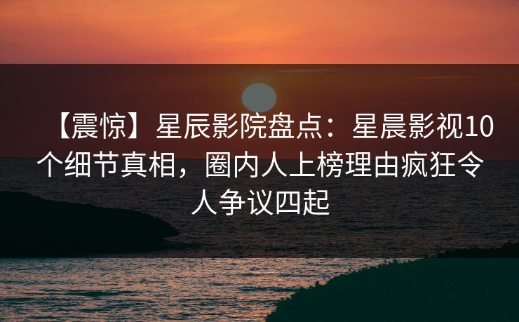 【震惊】星辰影院盘点：星晨影视10个细节真相，圈内人上榜理由疯狂令人争议四起