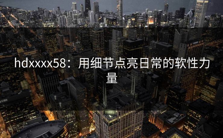 hdxxxx58:用细节点亮日常的软性力量 hdxxxx58:用细节点亮日常的软性力量