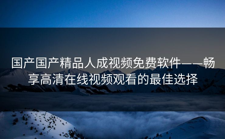国产国产精品人成视频免费软件——畅享高清在线视频观看的最佳选择
