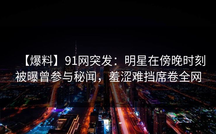 【爆料】91网突发:明星在傍晚时刻被曝曾参与秘闻,羞涩难挡席卷全网