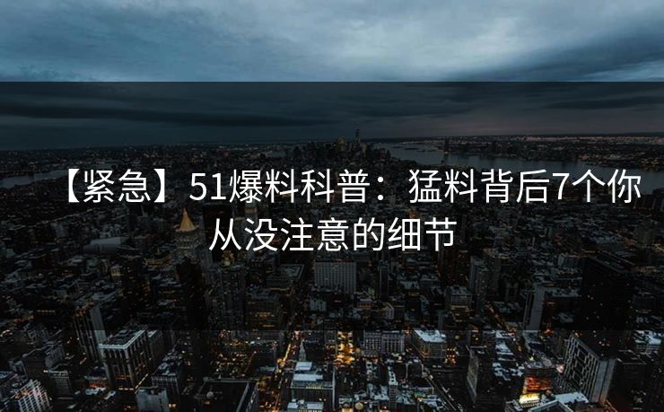 【紧急】51爆料科普:猛料背后7个你从没注意的细节