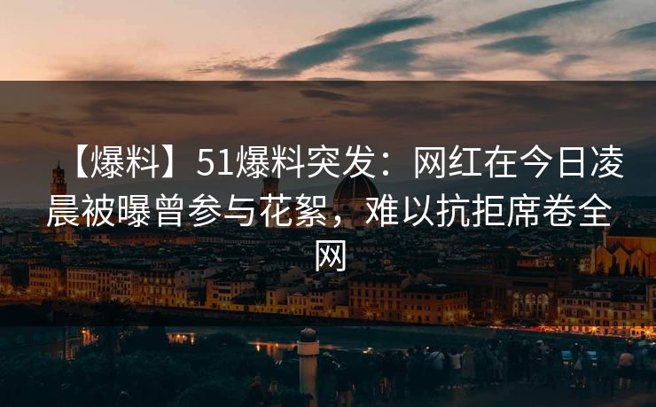 【爆料】51爆料突发:网红在今日凌晨被曝曾参与花絮,难以抗拒席卷全网
