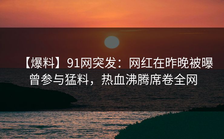 【爆料】91网突发:网红在昨晚被曝曾参与猛料,热血沸腾席卷全网 【爆料】91网突发:网红在昨晚被曝曾参与猛料,热血沸腾席卷全网
