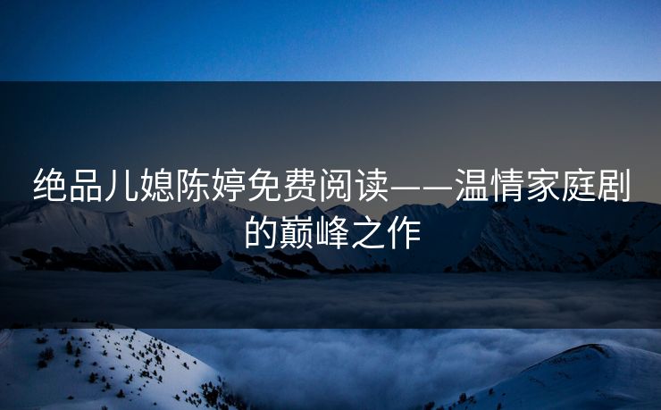 绝品儿媳陈婷免费阅读——温情家庭剧的巅峰之作 绝品儿媳陈婷免费阅读——温情家庭剧的巅峰之作