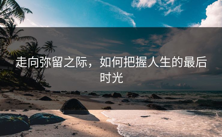 走向弥留之际,如何把握人生的最后时光 走向弥留之际,如何把握人生的最后时光