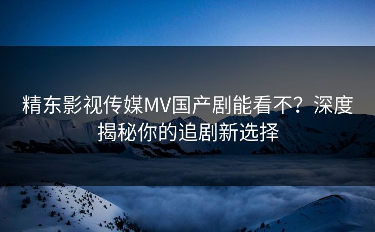 精东影视传媒MV国产剧能看不？深度揭秘你的追剧新选择