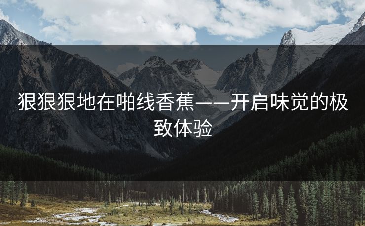 狠狠狠地在啪线香蕉——开启味觉的极致体验 狠狠狠地在啪线香蕉——开启味觉的极致体验