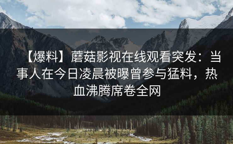 【爆料】蘑菇影视在线观看突发:当事人在今日凌晨被曝曾参与猛料,热血沸腾席卷全网