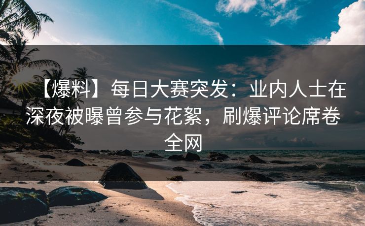 【爆料】每日大赛突发:业内人士在深夜被曝曾参与花絮,刷爆评论席卷全网