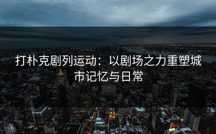 打朴克剧列运动:以剧场之力重塑城市记忆与日常 打朴克剧列运动:以剧场之力重塑城市记忆与日常