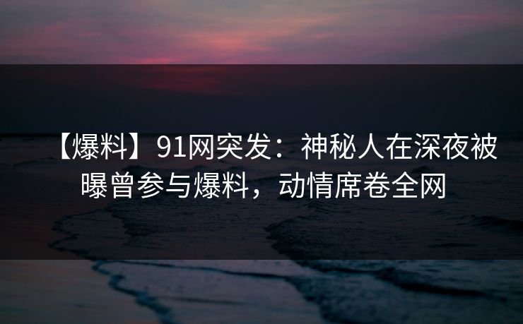 【爆料】91网突发:神秘人在深夜被曝曾参与爆料,动情席卷全网 【爆料】91网突发:神秘人在深夜被曝曾参与爆料,动情席卷全网
